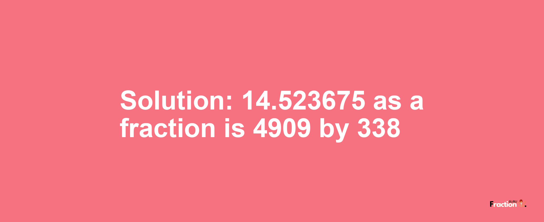 Solution:14.523675 as a fraction is 4909/338